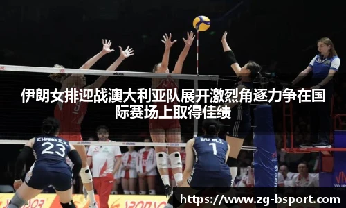 伊朗女排迎战澳大利亚队展开激烈角逐力争在国际赛场上取得佳绩